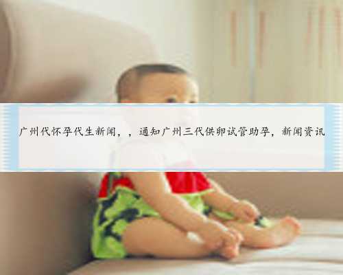 广州代怀孕代生新闻，，通知广州三代供卵试管助孕，新闻资讯