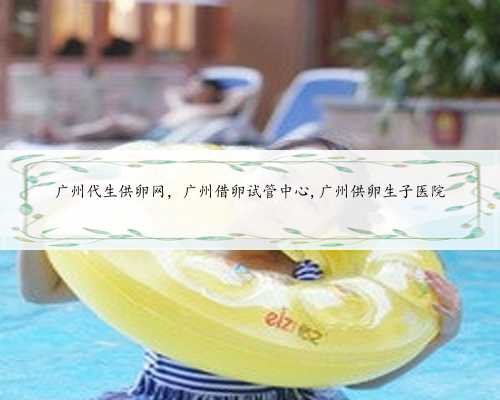 广州代生供卵网，广州借卵试管中心,广州供卵生子医院