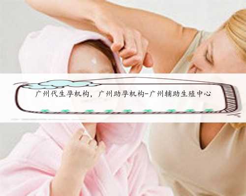 广州代生孕机构，广州助孕机构-广州辅助生殖中心