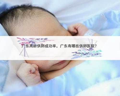 <b>广东高龄供卵成功率，广东有哪些供卵医院？</b>