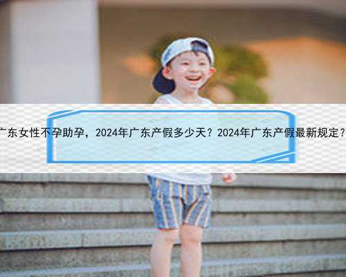 广东女性不孕助孕，2024年广东产假多少天？2024年广东产假最新规定？