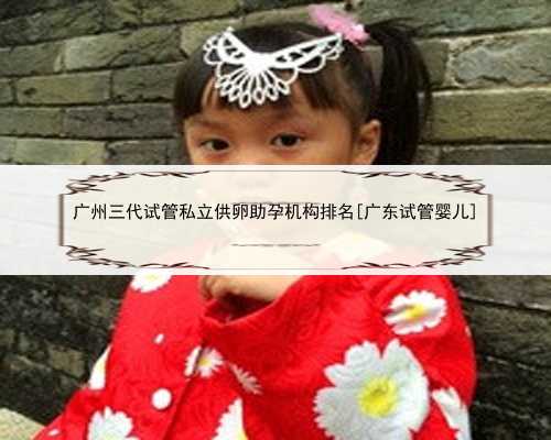 <b>广州三代试管私立供卵助孕机构排名[广东试管婴儿]</b>