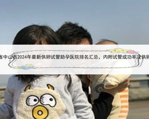 广东省中山市2024年最新供卵试管助孕医院排名汇总，内附试管成功率及供卵现